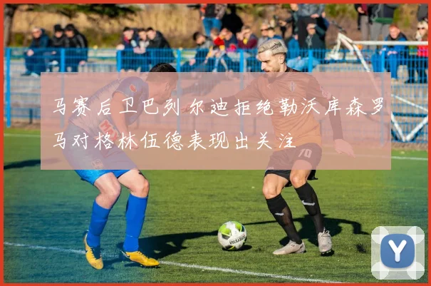 马赛后卫巴列尔迪拒绝勒沃库森罗马对格林伍德表现出关注