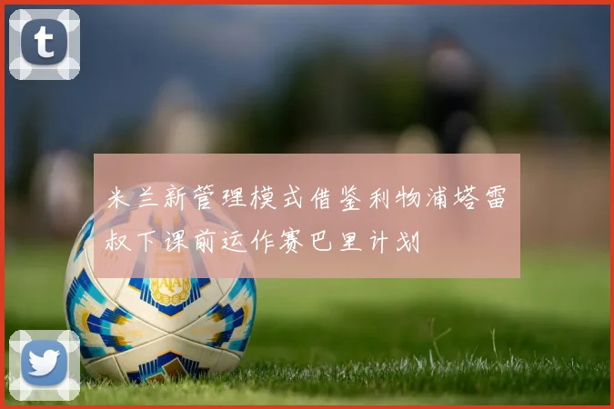 米兰新管理模式借鉴利物浦塔雷囧叔下课前运作赛巴里计划