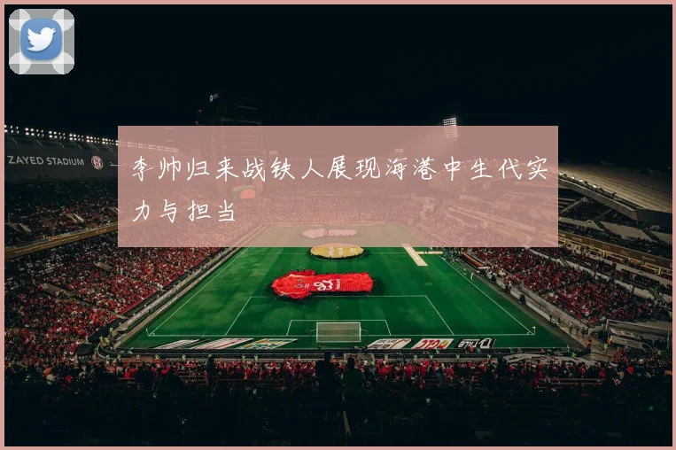 李帅归来战铁人展现海港中生代实力与担当