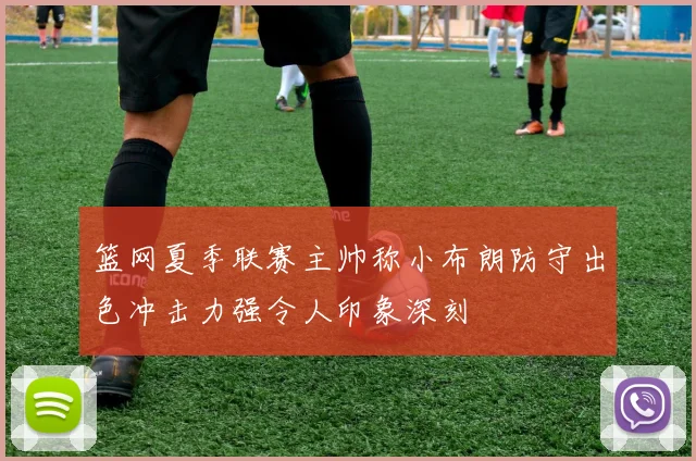 篮网夏季联赛主帅称小布朗防守出色冲击力强令人印象深刻