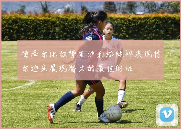 德泽尔比称赞里沙利松纯粹表现特尔迎来展现潜力的最佳时机