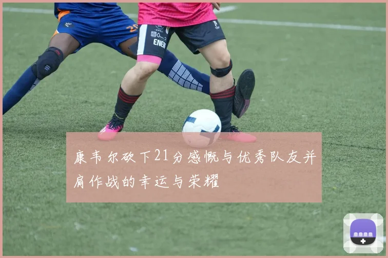 康韦尔砍下21分感慨与优秀队友并肩作战的幸运与荣耀