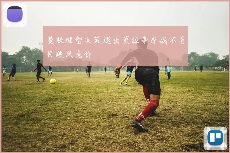曼联理智决策退出莫拉争夺战不盲目跟风竞价
