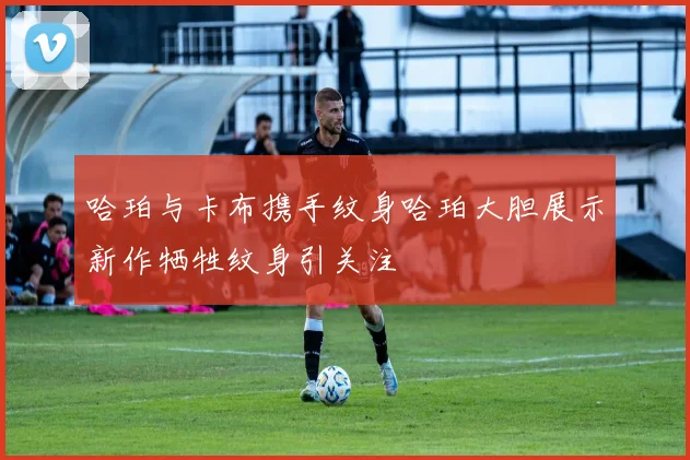 哈珀与卡布携手纹身哈珀大胆展示新作牺牲纹身引关注