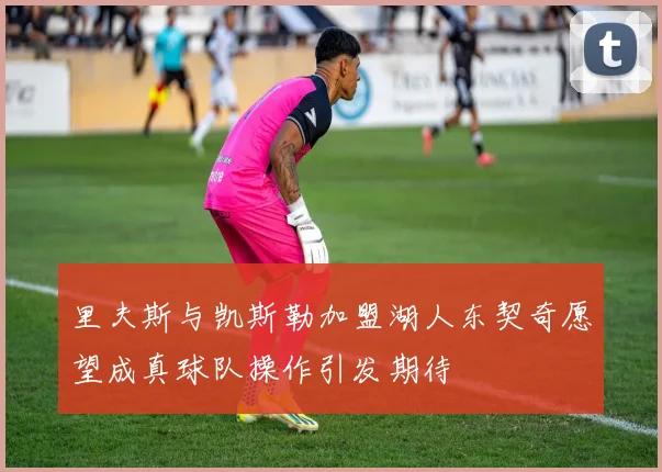 里夫斯与凯斯勒加盟湖人东契奇愿望成真球队操作引发期待