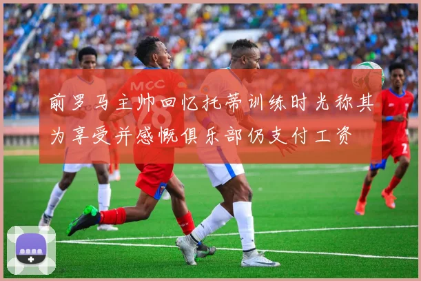 前罗马主帅回忆托蒂训练时光称其为享受并感慨俱乐部仍支付工资