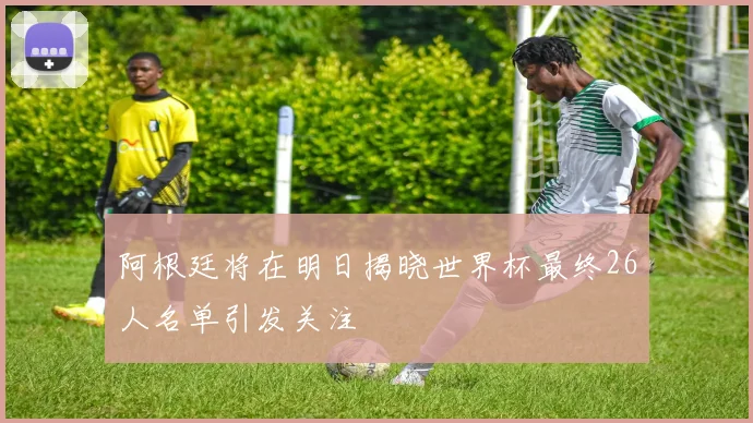 阿根廷将在明日揭晓世界杯最终26人名单引发关注