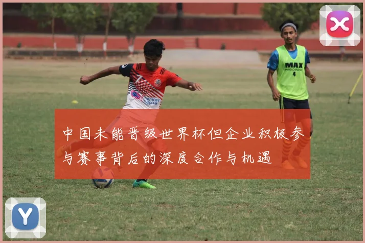 中国未能晋级世界杯但企业积极参与赛事背后的深度合作与机遇
