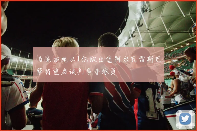 马竞拒绝以1亿欧出售阿尔瓦雷斯巴萨将重启谈判争夺球员