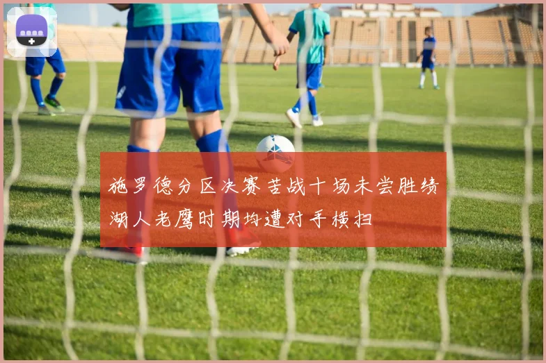 施罗德分区决赛苦战十场未尝胜绩湖人老鹰时期均遭对手横扫